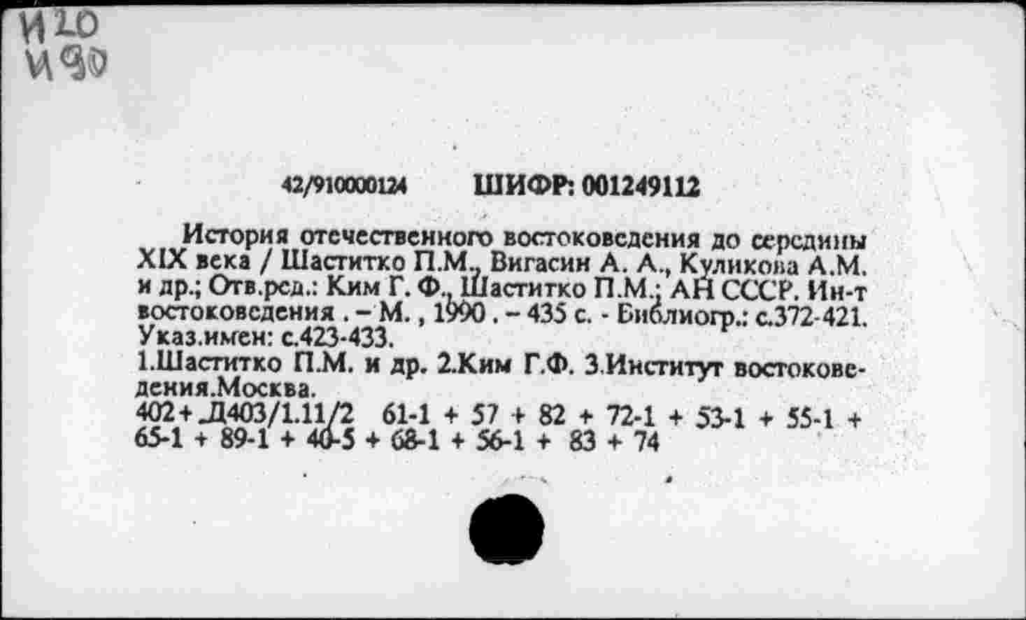 ﻿и 10
42/910000124 ШИФР: 001249112
История отечественного востоковедения до середины XIX века / Шаститко П.М Вигасин А. А., Куликова А.М. и др.; Отв.рсд.: Ким Г. Ф Шаститко П.М.: АН СССР. Ин-т востоковедения . - М., 1990. - 435 с. - Библиогр.; с.372-421. Указ.имен: с.423-433.
ГШаститко П.М. и др. 2.Ким Г.Ф. З.Институг востокове-402 +JJ403/1.11/2 61-1 + 57 + 82 + 72-1 + 53-1 + 55-1 + 65-1 + 89-1 + 40-5 + 68-1 + 56-1 + 83 + 74